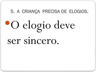 5. A CRIANÇA PRECISA DE ELOGIOS.
O elogio deve
ser sincero.
 