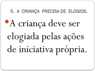 5. A CRIANÇA PRECISA DE ELOGIOS.
A criança deve ser
elogiada pelas ações
de iniciativa própria.
 