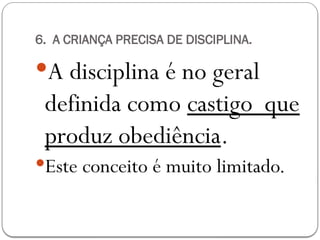 6. A CRIANÇA PRECISA DE DISCIPLINA.
A disciplina é no geral
definida como castigo que
produz obediência.
Este conceito é muito limitado.
 