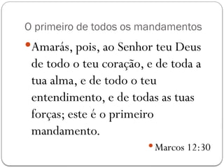 O primeiro de todos os mandamentos
Amarás, pois, ao Senhor teu Deus
de todo o teu coração, e de toda a
tua alma, e de todo o teu
entendimento, e de todas as tuas
forças; este é o primeiro
mandamento.
 Marcos 12:30
 