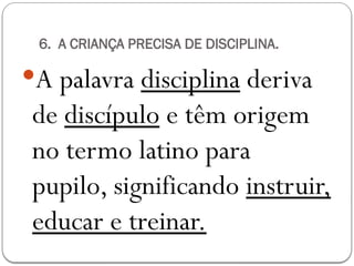 6. A CRIANÇA PRECISA DE DISCIPLINA.
A palavra disciplina deriva
de discípulo e têm origem
no termo latino para
pupilo, significando instruir,
educar e treinar.
 