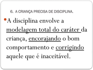6. A CRIANÇA PRECISA DE DISCIPLINA.
A disciplina envolve a
modelagem total do caráter da
criança, encorajando o bom
comportamento e corrigindo
aquele que é inaceitável.
 