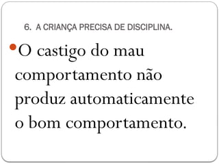 6. A CRIANÇA PRECISA DE DISCIPLINA.
O castigo do mau
comportamento não
produz automaticamente
o bom comportamento.
 