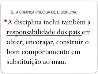 6. A CRIANÇA PRECISA DE DISCIPLINA.
A disciplina inclui também a
responsabilidade dos pais em
obter, encorajar, construir o
bom comportamento em
substituição ao mau.
 
