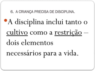 6. A CRIANÇA PRECISA DE DISCIPLINA.
A disciplina inclui tanto o
cultivo como a restrição –
dois elementos
necessários para a vida.
 