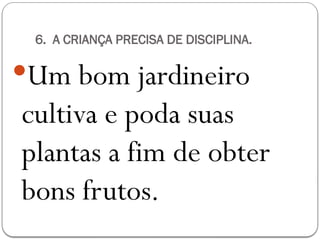 6. A CRIANÇA PRECISA DE DISCIPLINA.
Um bom jardineiro
cultiva e poda suas
plantas a fim de obter
bons frutos.
 