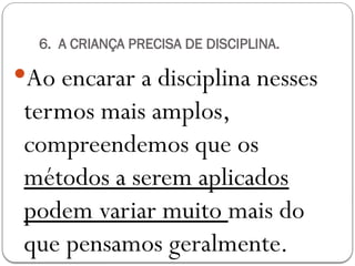 6. A CRIANÇA PRECISA DE DISCIPLINA.
Ao encarar a disciplina nesses
termos mais amplos,
compreendemos que os
métodos a serem aplicados
podem variar muito mais do
que pensamos geralmente.
 