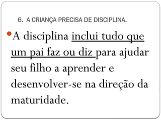 6. A CRIANÇA PRECISA DE DISCIPLINA.
A disciplina inclui tudo que
um pai faz ou diz para ajudar
seu filho a aprender e
desenvolver-se na direção da
maturidade.
 