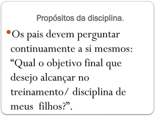 Propósitos da disciplina.
Os pais devem perguntar
continuamente a si mesmos:
“Qual o objetivo final que
desejo alcançar no
treinamento/ disciplina de
meus filhos?”.
 