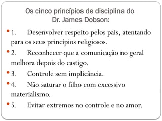 Os cinco princípios de disciplina do
Dr. James Dobson:
 1. Desenvolver respeito pelos pais, atentando
para os seus princípios religiosos.
 2. Reconhecer que a comunicação no geral
melhora depois do castigo.
 3. Controle sem implicância.
 4. Não saturar o filho com excessivo
materialismo.
 5. Evitar extremos no controle e no amor.
 