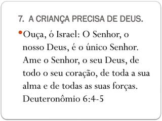 7. A CRIANÇA PRECISA DE DEUS.
Ouça, ó Israel: O Senhor, o
nosso Deus, é o único Senhor.
Ame o Senhor, o seu Deus, de
todo o seu coração, de toda a sua
alma e de todas as suas forças.
Deuteronômio 6:4-5
 