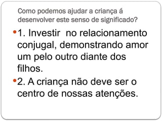 Como podemos ajudar a criança á
desenvolver este senso de significado?
1. Investir no relacionamento
conjugal, demonstrando amor
um pelo outro diante dos
filhos.
2. A criança não deve ser o
centro de nossas atenções.
 