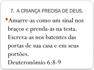 7. A CRIANÇA PRECISA DE DEUS.
Amarre-as como um sinal nos
braços e prenda-as na testa.
Escreva-as nos batentes das
portas de sua casa e em seus
portões.
Deuteronômio 6:8-9
 