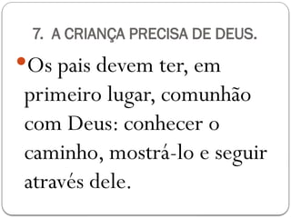 7. A CRIANÇA PRECISA DE DEUS.
Os pais devem ter, em
primeiro lugar, comunhão
com Deus: conhecer o
caminho, mostrá-lo e seguir
através dele.
 