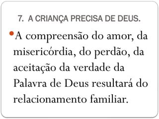 7. A CRIANÇA PRECISA DE DEUS.
A compreensão do amor, da
misericórdia, do perdão, da
aceitação da verdade da
Palavra de Deus resultará do
relacionamento familiar.
 