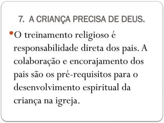 7. A CRIANÇA PRECISA DE DEUS.
O treinamento religioso é
responsabilidade direta dos pais.A
colaboração e encorajamento dos
pais são os pré-requisitos para o
desenvolvimento espiritual da
criança na igreja.
 