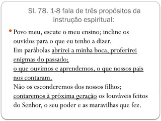 Sl. 78. 1-8 fala de três propósitos da
instrução espiritual:
 Povo meu, escute o meu ensino; incline os
ouvidos para o que eu tenho a dizer.
Em parábolas abrirei a minha boca, proferirei
enigmas do passado;
o que ouvimos e aprendemos, o que nossos pais
nos contaram.
Não os esconderemos dos nossos filhos;
contaremos à próxima geração os louváveis feitos
do Senhor, o seu poder e as maravilhas que fez.
 