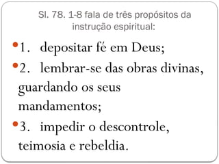 Sl. 78. 1-8 fala de três propósitos da
instrução espiritual:
1. depositar fé em Deus;
2. lembrar-se das obras divinas,
guardando os seus
mandamentos;
3. impedir o descontrole,
teimosia e rebeldia.
 
