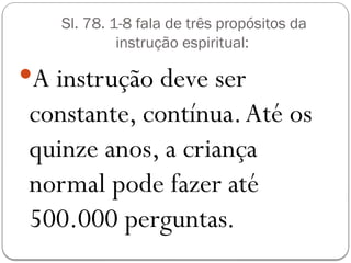 Sl. 78. 1-8 fala de três propósitos da
instrução espiritual:
A instrução deve ser
constante, contínua.Até os
quinze anos, a criança
normal pode fazer até
500.000 perguntas.
 