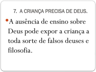 7. A CRIANÇA PRECISA DE DEUS.
A ausência de ensino sobre
Deus pode expor a criança a
toda sorte de falsos deuses e
filosofia.
 