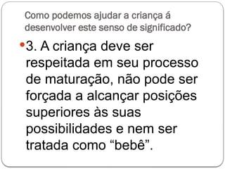Como podemos ajudar a criança á
desenvolver este senso de significado?
3. A criança deve ser
respeitada em seu processo
de maturação, não pode ser
forçada a alcançar posições
superiores às suas
possibilidades e nem ser
tratada como “bebê”.
 