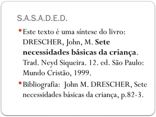 S.A.S.A.D.E.D.
Este texto é uma síntese do livro:
DRESCHER, John, M. Sete
necessidades básicas da criança.
Trad. Neyd Siqueira. 12. ed. São Paulo:
Mundo Cristão, 1999.
Bibliografia: John M. DRESCHER, Sete
necessidades básicas da criança, p.82-3.
 