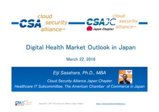 https://www.cloudsecurityalliance.jp/Copyright © 2017 Cloud Security Alliance Japan Chapter
Eiji Sasahara, Ph.D., MBA
Cloud Security Alliance Japan Chapter
Healthcare IT Subcommittee, The American Chamber of Commerce in Japan
Digital Health Market Outlook in Japan
March 22, 2018
 