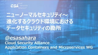 @esasahara
Cloud Security Alliance
Application Containers and Microservices WG
ニューノーマルセキュリティ～
進化するクラウド環境における
データセキュリティの勘所
 