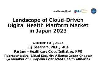 Landscape of Cloud-Driven
Digital Health Platform Market
in Japan 2023
October 10th, 2023
Eiji Sasahara, Ph.D., MBA
Partner - Healthcare Cloud Initiative, NPO
Representative, Cloud Security Alliance Japan Chapter
(A Member of European Connected Health Alliance)1
 