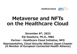 Metaverse and NFTs
on the Healthcare Cloud
December 8th, 2023
Eiji Sasahara, Ph.D., MBA
Partner - Healthcare Cloud Initiative, NPO
Representative, Cloud Security Alliance Japan Chapter
(A Member of European Connected Health Alliance)1
 