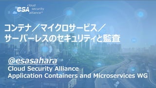 @esasahara
Cloud Security Alliance
Application Containers and Microservices WG
コンテナ／マイクロサービス／
サーバーレスのセキュリティと監査
 