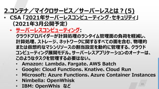 23
2.コンテナ／マイクロサービス／サーバーレスとは？(5)
• CSA 「2021年サーバーレスコンピューティング・セキュリティ」
（2021年3月公開予定）
• サーバーレスコンピューティング:
クラウドプロバイダーが計算処理のランタイム管理面の負荷を軽減し、
計算処理、ストレージ、ネットワークに関するすべての面を含む、物理的
または仮想的なマシンリソースの割当設定を動的に管理する、クラウド
コンピューティング展開モデル。サーバーレスアプリケーションのオーナーは、
このようなタスクを管理する必要はない。
• Amazon: Lambda、Fargate、AWS Batch
• Google: Cloud Functions、Knative、Cloud Run
• Microsoft: Azure Functions、Azure Container Instances
• Nimbella: OpenWhisk
• IBM: OpenWhis など
 