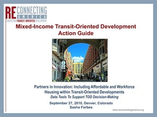 Mixed-Income Transit-Oriented Development
              Action Guide




      Partners in Innovation: Including Affordable and Workforce
            Housing within Transit-Oriented Developments
               Data Tools To Support TOD Decision-Making
              September 27, 2010, Denver, Colorado
                         Sasha Forbes
                                                    www.reconnectingamerica.org
 