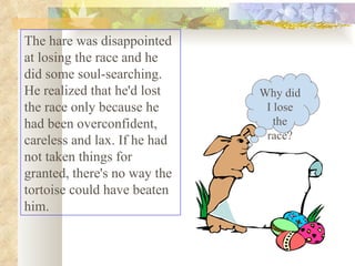 The hare was disappointed at losing the race and he did some soul-searching. He realized that he'd lost the race only because he had been overconfident, careless and lax. If he had not taken things for granted, there's no way the tortoise could have beaten him.  Why did I lose the race? 