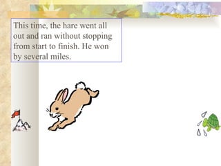 This time, the hare went all out and ran without stopping from start to finish. He won by several miles.  