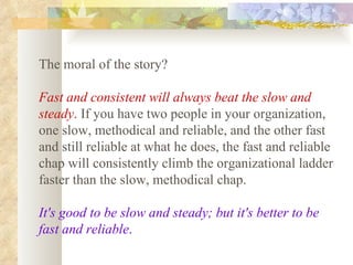 The moral of the story?  Fast and consistent will always beat the slow and steady .  If you have two people in your organization, one slow, methodical and reliable, and the other fast and still reliable at what he does, the fast and reliable chap will consistently climb the organizational ladder faster than the slow, methodical chap.  It's good to be slow and steady; but it's better to be fast and reliable .   