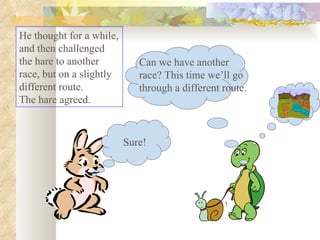He thought for a while, and then challenged the hare to another race, but on a slightly different route.  The hare agreed.  Sure! Can we have another race? This time we’ll go through a different route. 