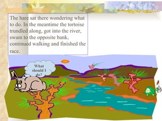 The hare sat there wondering what to do. In the meantime the tortoise trundled along, got into the river, swam to the opposite bank, continued walking and finished the race.   What should I do? 