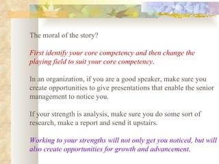 The moral of the story?  First identify your core competency and then change the playing field to suit your core competency .   In an organization, if you are a good speaker, make sure you create opportunities to give presentations that enable the senior management to notice you.  If your strength is analysis, make sure you do some sort of research, make a report and send it upstairs.  Working to your strengths will not only get you noticed, but will also create opportunities for growth and advancement .   