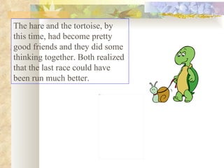 The hare and the tortoise, by this time, had become pretty good friends and they did some thinking together. Both realized that the last race could have been run much better.  