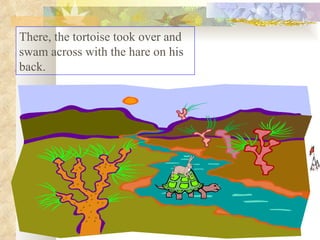 There, the tortoise took over and swam across with the hare on his back.  