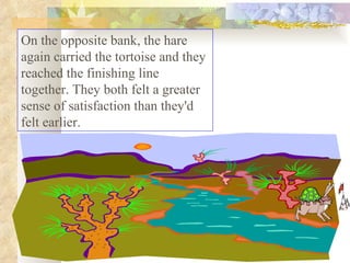 On the opposite bank, the hare again carried the tortoise and they reached the finishing line together. They both felt a greater sense of satisfaction than they'd felt earlier.  