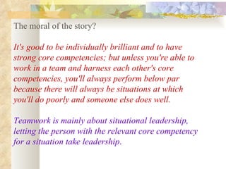 The moral of the story?  It's good to be individually brilliant and to have strong core competencies; but unless you're able to work in a team and harness each other's core competencies, you'll always perform below par because there will always be situations at which you'll do poorly and someone else does well.  Teamwork is mainly about situational leadership, letting the person with the relevant core competency for a situation take leadership .   