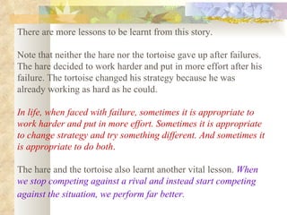 There are more lessons to be learnt from this story.  Note that neither the hare nor the tortoise gave up after failures. The hare decided to work harder and put in more effort after his failure. The tortoise changed his strategy because he was already working as hard as he could.  In life, when faced with failure, sometimes it is appropriate to work harder and put in more effort. Sometimes it is appropriate to change strategy and try something different. And sometimes it is appropriate to do both .   The hare and the tortoise also learnt another vital lesson.  When we stop competing against a rival and instead start competing against the situation, we perform far better.   