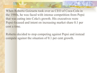 When Roberto Goizueta took over as CEO of Coca-Cola in the 1980s, he was faced with intense competition from Pepsi that was eating into Coke's growth. His executives were Pepsi-focused and intent on increasing market share 0.1 per cent a time.  Roberto decided to stop competing against Pepsi and instead compete against the situation of 0.1 per cent growth.   