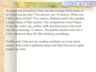 He asked his executives what was the average fluid intake of an American per day? The answer was 14 ounces. What was Coke's share of that? Two ounces. Roberto said Coke needed a larger share of that market. The competition wasn't Pepsi. It was the water, tea, coffee, milk and fruit juices that went into the remaining 12 ounces. The public should reach for a Coke whenever they felt like drinking something.  To this end, Coke put up vending machines at every street corner. Sales took a quantum jump and Pepsi has never quite caught up since.   