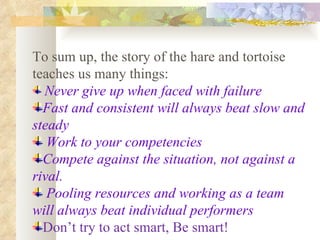 To sum up, the story of the hare and tortoise teaches us many things: Never give up when faced with failure   Fast and consistent will always beat slow and steady Work to your competencies Compete against the situation, not against a rival. Pooling resources and working as a team will always beat individual performers Don’t try to act smart, Be smart! 