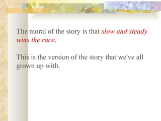 The moral of the story is that   slow and steady wins the race .   This is the version of the story that we've all grown up with.   
