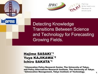 Detecting Knowledge 
Transitions Between Science 
and Technology for Forecasting 
Growing Fields. 
1 
Hajime SASAKI*1 
Yuya KAJIKAWA*2 
Ichiro SAKATA*1 
*1)Innovation Policy Research Center, The University of Tokyo. 
and Policy Alternatives Research Institute, The University of Tokyo. 
*2)Innovation Management, Tokyo Institute of Technology. 
 