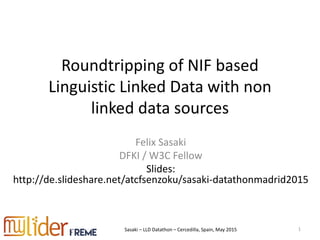 Sasaki – LLD Datathon – Cercedilla, Spain, May 2015
Roundtripping of NIF based
Linguistic Linked Data with non
linked data sources
Felix Sasaki
DFKI / W3C Fellow
Slides:
http://de.slideshare.net/atcfsenzoku/sasaki-datathonmadrid2015
1
 